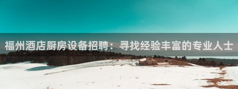 尊龙凯时平台入口：福州酒店厨房设备招聘：寻找经验丰富的专业人